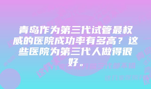 青岛作为第三代试管最权威的医院成功率有多高？这些医院为第三代人做得很好。