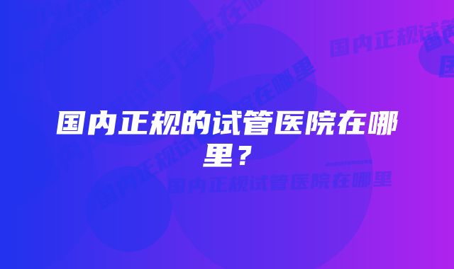 国内正规的试管医院在哪里？