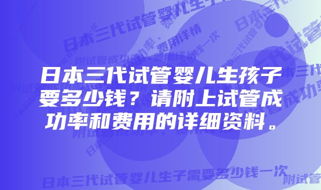 日本三代试管婴儿生孩子要多少钱？请附上试管成功率和费用的详细资料。