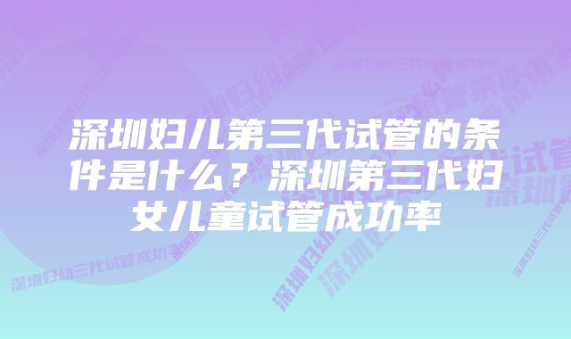 深圳妇儿第三代试管的条件是什么？深圳第三代妇女儿童试管成功率