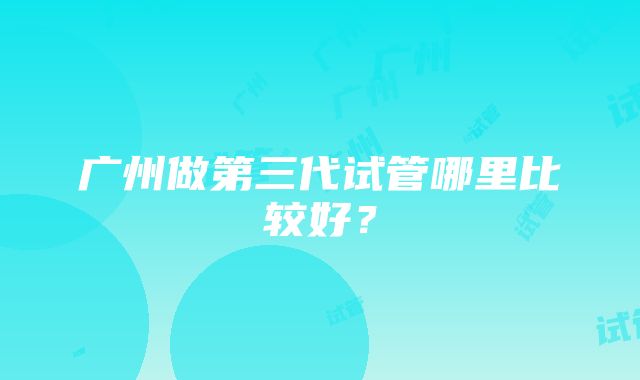 广州做第三代试管哪里比较好？