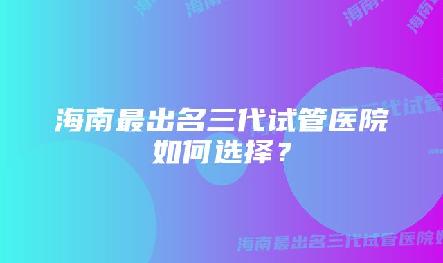 海南最出名三代试管医院如何选择？