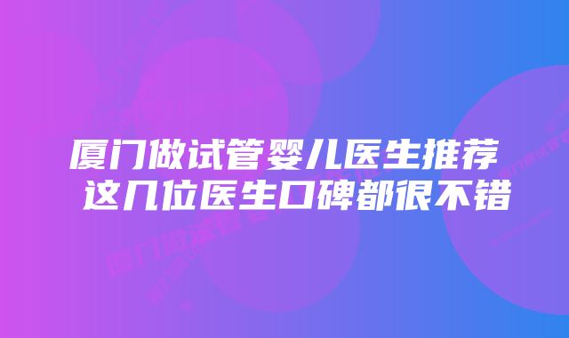 厦门做试管婴儿医生推荐 这几位医生口碑都很不错