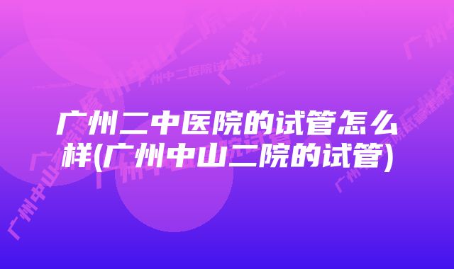 广州二中医院的试管怎么样(广州中山二院的试管)