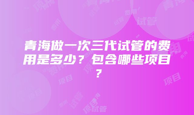 青海做一次三代试管的费用是多少？包含哪些项目？