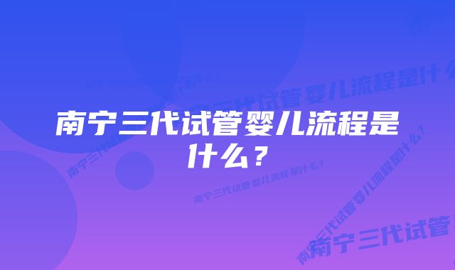 南宁三代试管婴儿流程是什么？