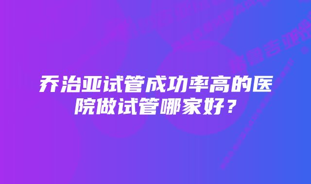 乔治亚试管成功率高的医院做试管哪家好？