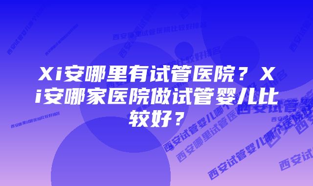 Xi安哪里有试管医院？Xi安哪家医院做试管婴儿比较好？