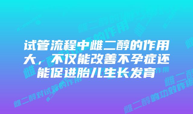 试管流程中雌二醇的作用大，不仅能改善不孕症还能促进胎儿生长发育