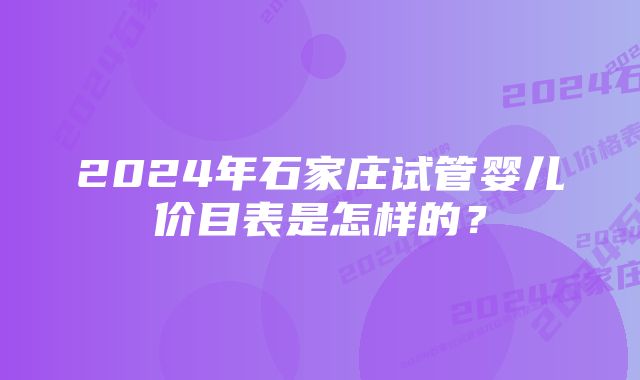 2024年石家庄试管婴儿价目表是怎样的？