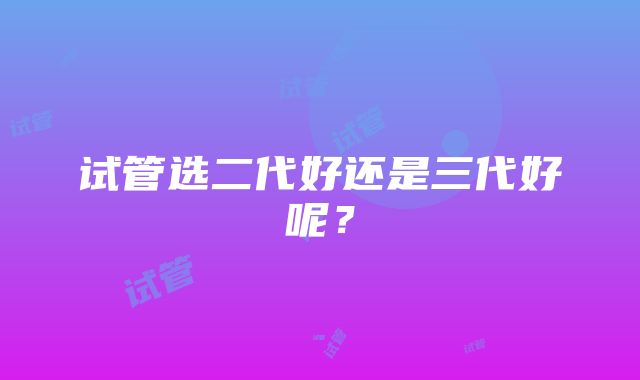 试管选二代好还是三代好呢？