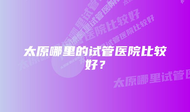 太原哪里的试管医院比较好？