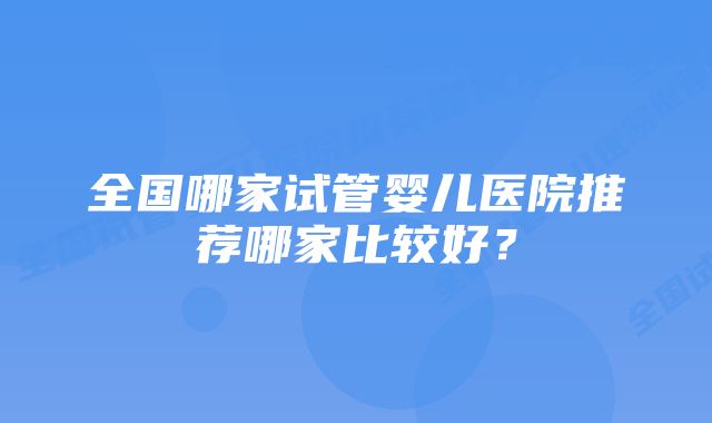 全国哪家试管婴儿医院推荐哪家比较好？