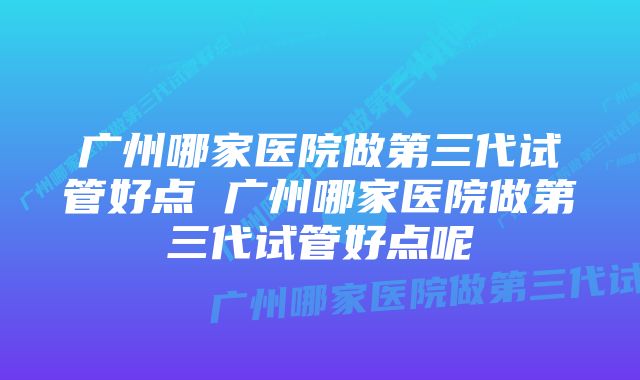 广州哪家医院做第三代试管好点 广州哪家医院做第三代试管好点呢