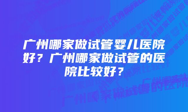 广州哪家做试管婴儿医院好？广州哪家做试管的医院比较好？