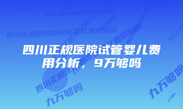 四川正规医院试管婴儿费用分析，9万够吗