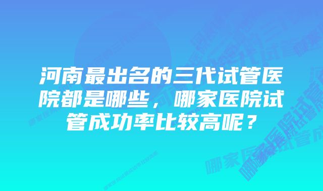 河南最出名的三代试管医院都是哪些，哪家医院试管成功率比较高呢？