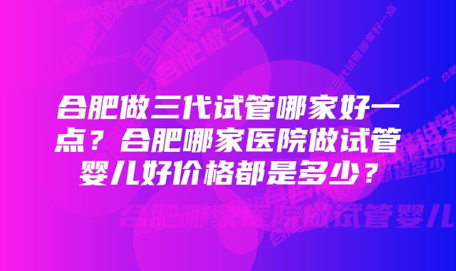 合肥做三代试管哪家好一点？合肥哪家医院做试管婴儿好价格都是多少？