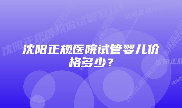 沈阳正规医院试管婴儿价格多少？