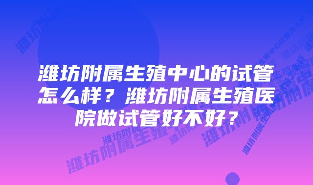 潍坊附属生殖中心的试管怎么样？潍坊附属生殖医院做试管好不好？