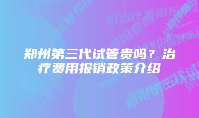 郑州第三代试管贵吗？治疗费用报销政策介绍