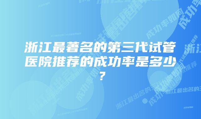 浙江最著名的第三代试管医院推荐的成功率是多少？