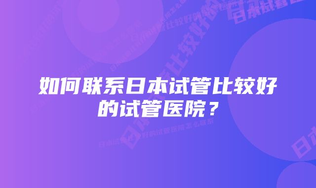 如何联系日本试管比较好的试管医院？