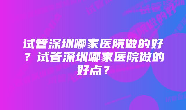 试管深圳哪家医院做的好？试管深圳哪家医院做的好点？