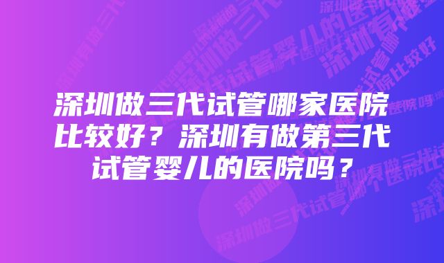 深圳做三代试管哪家医院比较好？深圳有做第三代试管婴儿的医院吗？