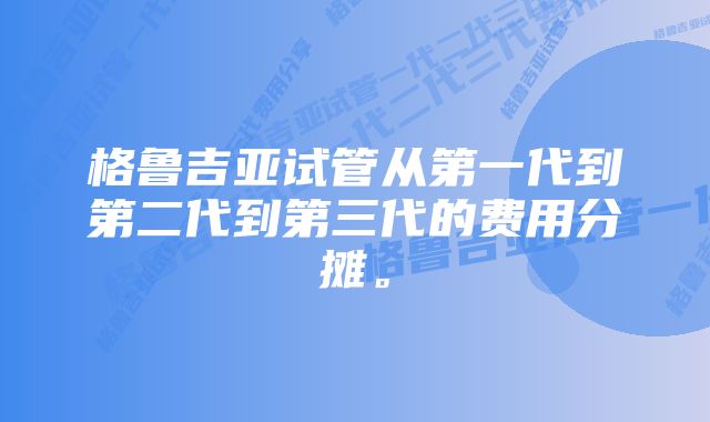 格鲁吉亚试管从第一代到第二代到第三代的费用分摊。