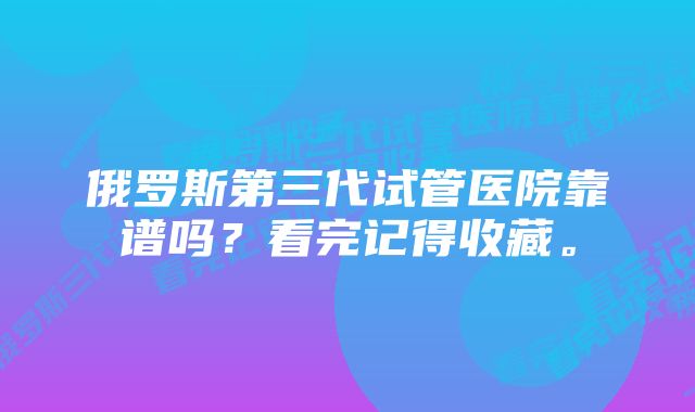 俄罗斯第三代试管医院靠谱吗？看完记得收藏。