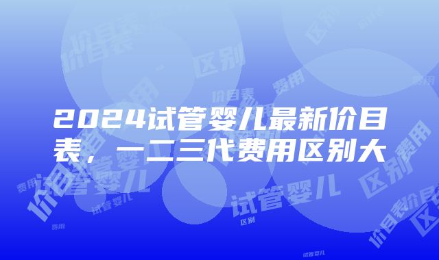 2024试管婴儿最新价目表，一二三代费用区别大