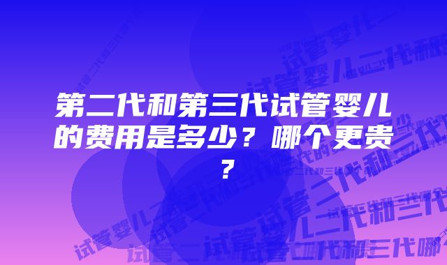 第二代和第三代试管婴儿的费用是多少？哪个更贵？