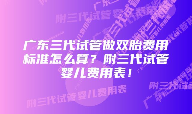 广东三代试管做双胎费用标准怎么算？附三代试管婴儿费用表！