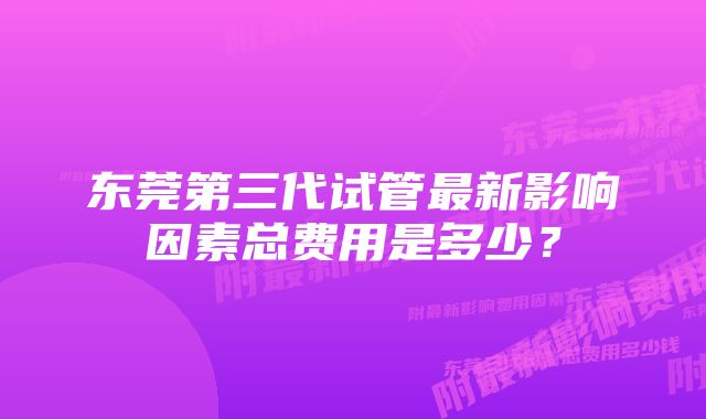 东莞第三代试管最新影响因素总费用是多少？