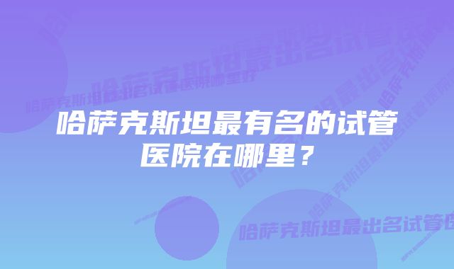 哈萨克斯坦最有名的试管医院在哪里？