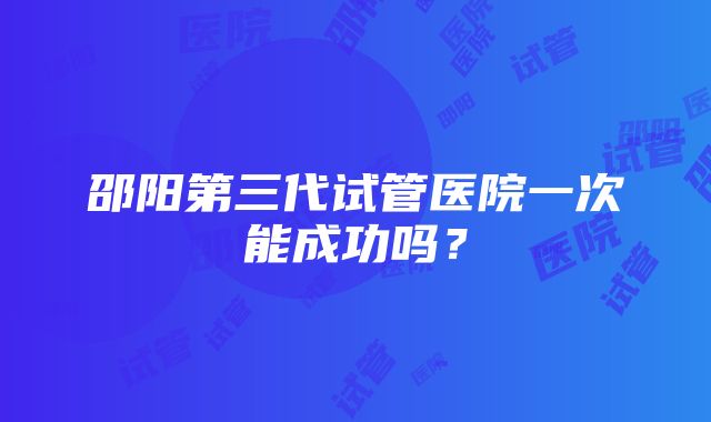 邵阳第三代试管医院一次能成功吗？