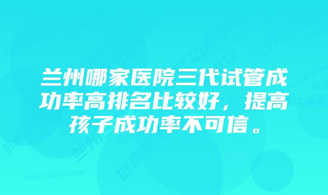 兰州哪家医院三代试管成功率高排名比较好，提高孩子成功率不可信。