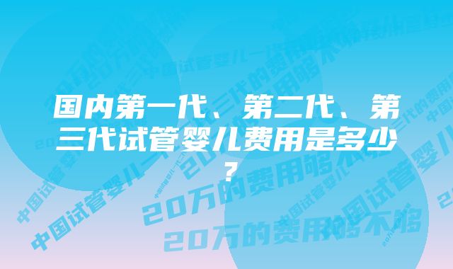 国内第一代、第二代、第三代试管婴儿费用是多少？