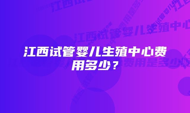 江西试管婴儿生殖中心费用多少？