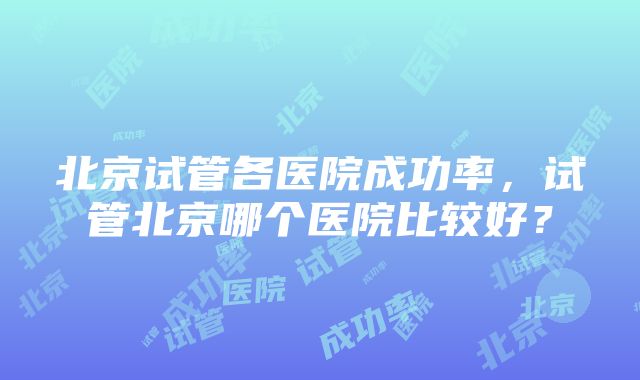 北京试管各医院成功率，试管北京哪个医院比较好？