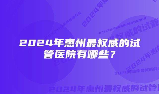 2024年惠州最权威的试管医院有哪些？