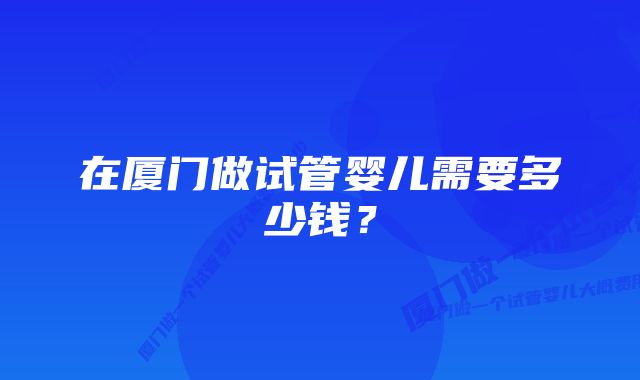 在厦门做试管婴儿需要多少钱？