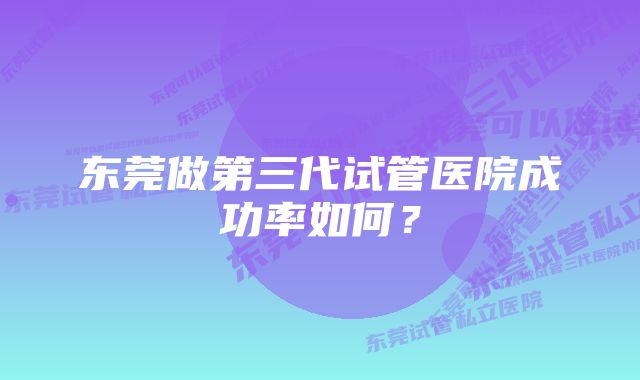 东莞做第三代试管医院成功率如何？