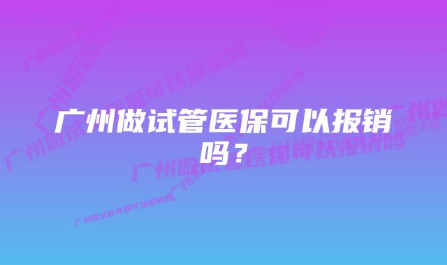 广州做试管医保可以报销吗？