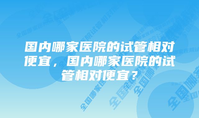 国内哪家医院的试管相对便宜，国内哪家医院的试管相对便宜？