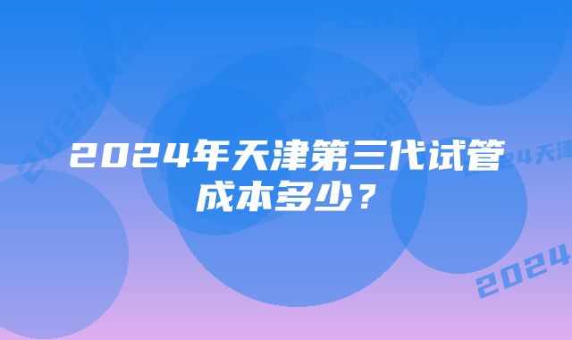 2024年天津第三代试管成本多少？