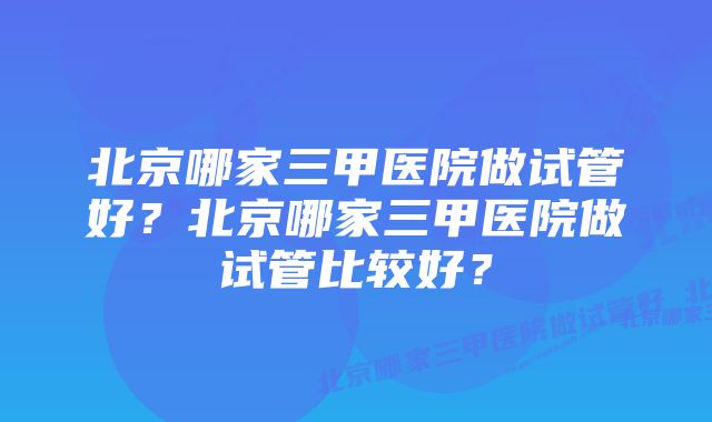 北京哪家三甲医院做试管好？北京哪家三甲医院做试管比较好？