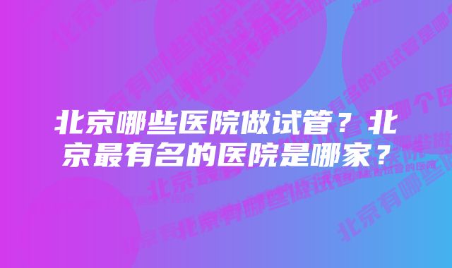 北京哪些医院做试管？北京最有名的医院是哪家？