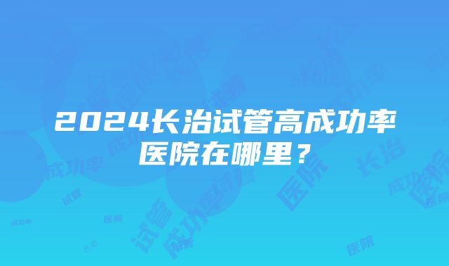 2024长治试管高成功率医院在哪里？